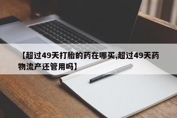 米非米索购买【超过49天打胎的药在哪买,超过49天药物流产还管用吗】
