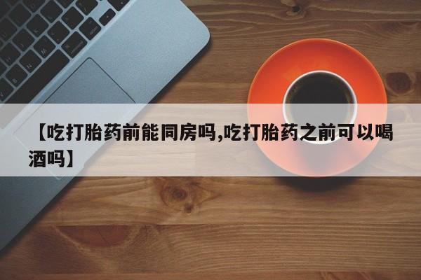 米非米索购买【吃打胎药前能同房吗,吃打胎药之前可以喝酒吗】