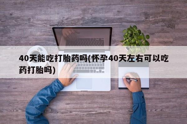 米非米索购买40天能吃打胎药吗(怀孕40天左右可以吃药打胎吗)