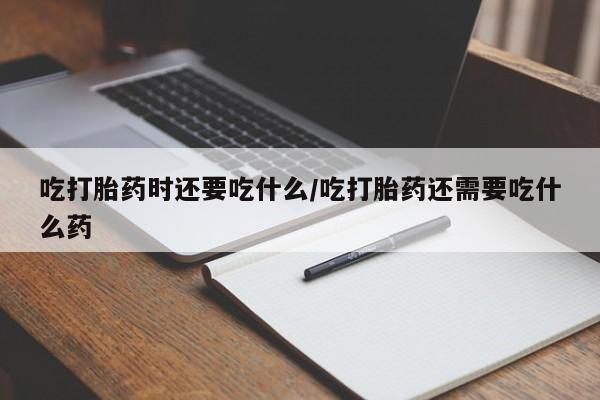 米非米索购买吃打胎药时还要吃什么/吃打胎药还需要吃什么药